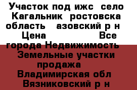 Участок под ижс, село Кагальник, ростовска область , азовский р-н,  › Цена ­ 1 000 000 - Все города Недвижимость » Земельные участки продажа   . Владимирская обл.,Вязниковский р-н